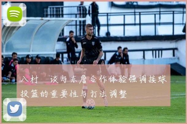 八村塁谈与东詹合作体验强调接球投篮的重要性与打法调整