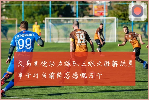 交易里德助力球队三球大胜解说员华子对当前阵容感慨万千