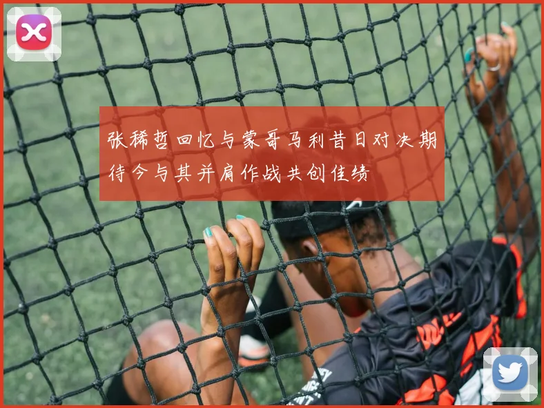 张稀哲回忆与蒙哥马利昔日对决期待今与其并肩作战共创佳绩