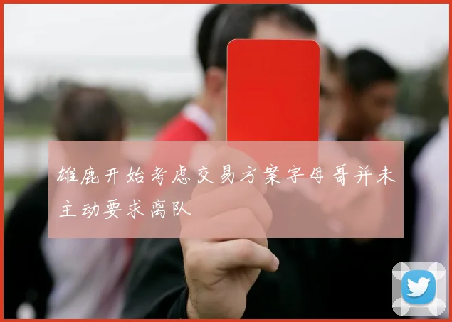 雄鹿开始考虑交易方案字母哥并未主动要求离队