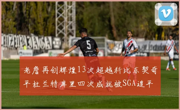 老詹再创辉煌13次超越科比东契奇平杜兰特库里四次成就被SGA追平
