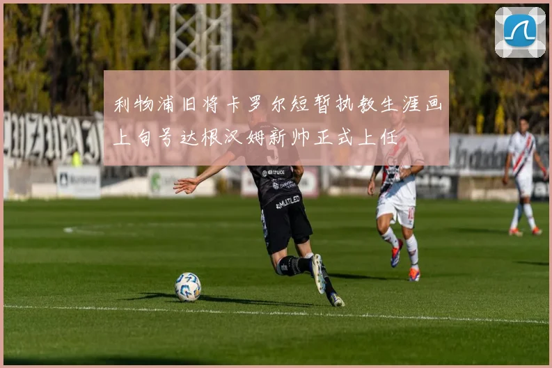 利物浦旧将卡罗尔短暂执教生涯画上句号达根汉姆新帅正式上任