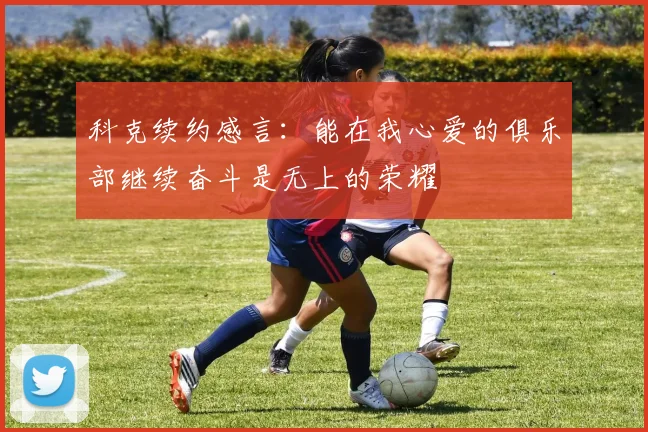 科克续约感言：能在我心爱的俱乐部继续奋斗是无上的荣耀