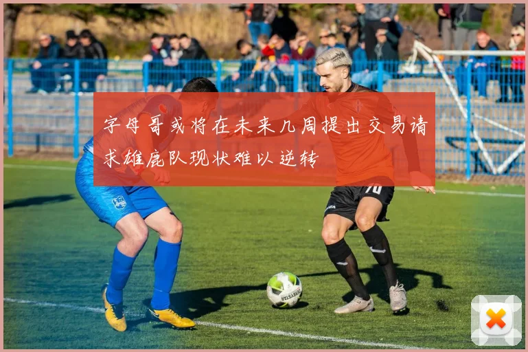 字母哥或将在未来几周提出交易请求雄鹿队现状难以逆转