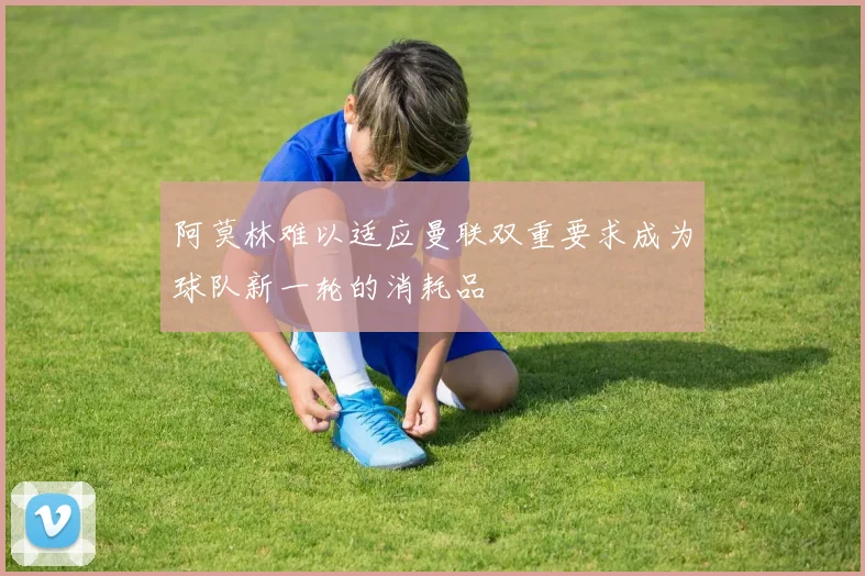 阿莫林难以适应曼联双重要求成为球队新一轮的消耗品