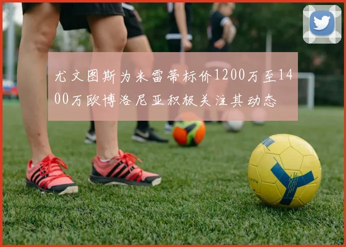 尤文图斯为米雷蒂标价1200万至1400万欧博洛尼亚积极关注其动态