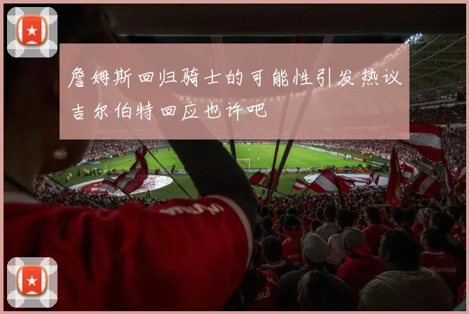 詹姆斯回归骑士的可能性引发热议吉尔伯特回应也许吧