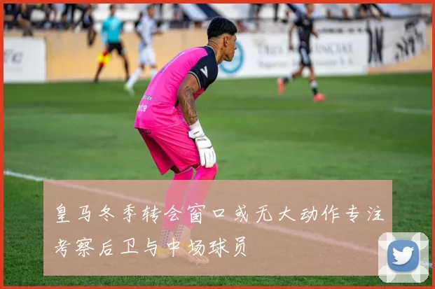 皇马冬季转会窗口或无大动作专注考察后卫与中场球员