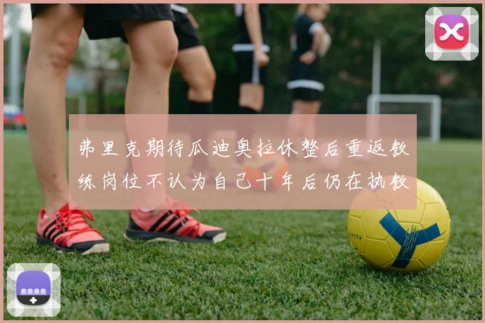 弗里克期待瓜迪奥拉休整后重返教练岗位不认为自己十年后仍在执教