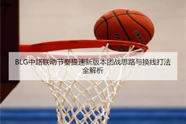 BLG中路联动节奏提速新版本团战思路与换线打法全解析（leyu）